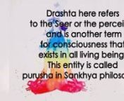 In the third aphorism, Patanjali presents the benefits of being in the state of yoga. The sutra states that when one is in the yogic state, the drashta is established in its own essence. Drashta here refers to the Seer or the perceiver and is another term for consciousness that exists in all living beings. This entity is called Purusha in Sankhya philosophy. The word tada in this sutra refers to the yogic state of Citta Vritti Nirodha explained in the previous sutra. When a yogi is in this state