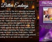 Visit here: http://smarturl.it/BitterEndingsnnNote: This book contains some mature lesbian sex stories, sexual situations and explicit language. Recommended for ages sixteen and up.nnThis is book 6 in The Ellis Chronicles.nnBook Excerpt:nnKatie asked again,