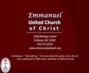 EMMANUELnUNITED CHURCH OF CHRISTn1306 Michigan StreetOshkosh, WisconsinnOffice Phone:235-8340Email:office@emmanueloshkosh.orgnwww.emmanueloshkosh.orgnnThird Sunday in Lent March 3, 2013n9:00am Worshipn+++++++++++++++++++++++++nEmmanuel – “God with us.”It’s more than the name of our church ...It’s a statement of faith and a reminder of God’s promise.n+++++++++++++++++++++++++nnPRELUDEt“Deck Thyself, My Soul, With Gladness” - M Koehlertnn*CALL